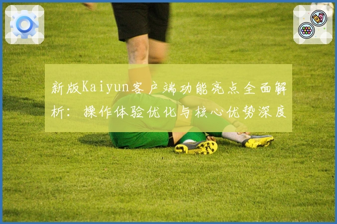 新版Kaiyun客户端功能亮点全面解析：操作体验优化与核心优势深度剖析